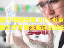 牙髓干细胞牙周 🦢 炎审批（干细胞治疗牙周炎临床试验进度）